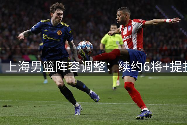 上海男篮阵容调整：续约6将+提拔4新锐 4人离队