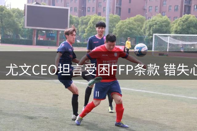 尤文CEO坦言受困FFP条款 错失心仪中场凯西