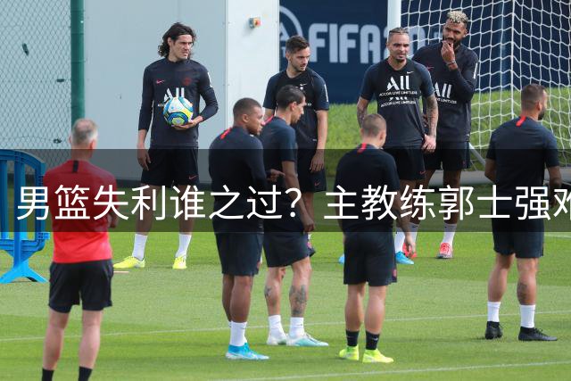 男篮失利谁之过？主教练郭士强难辞其咎