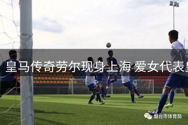 皇马传奇劳尔现身上海 爱女代表皇马青训出战