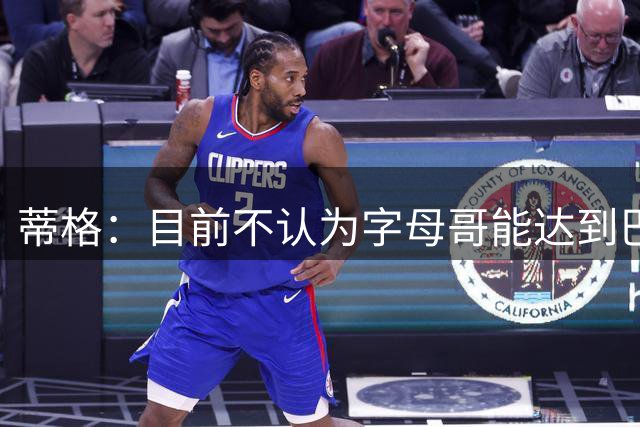 蒂格：目前不认为字母哥能达到巴特勒在热火的成就 东部今非昔比