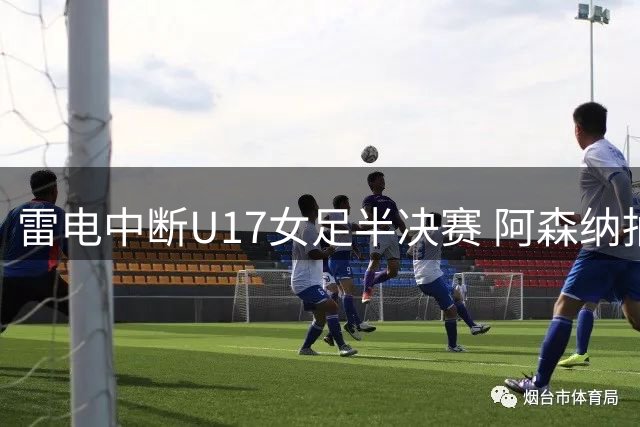 雷电中断U17女足半决赛 阿森纳抽签晋级决赛