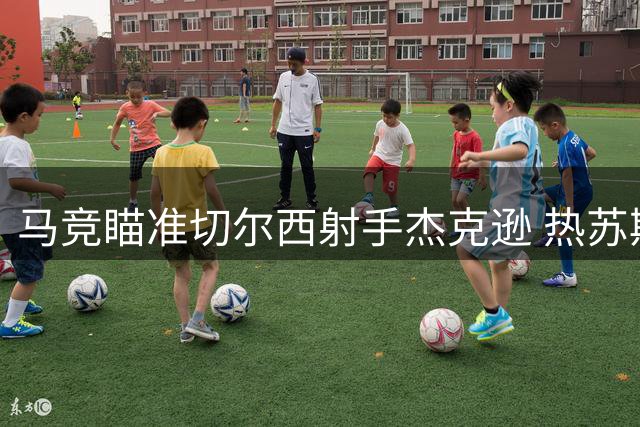 马竞瞄准切尔西射手杰克逊 热苏斯进入备选名单
