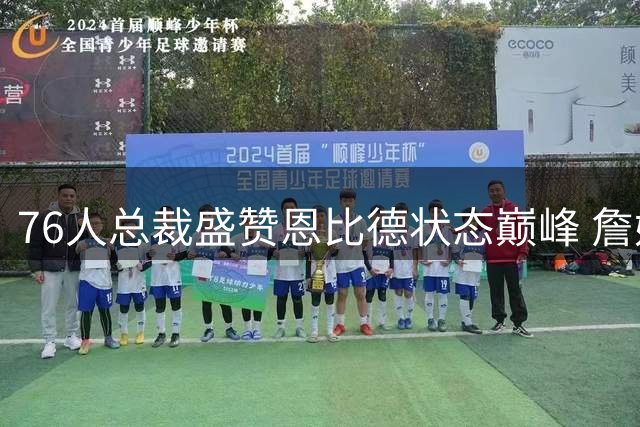 76人总裁盛赞恩比德状态巅峰 詹姆斯加盟激发全队训练热潮